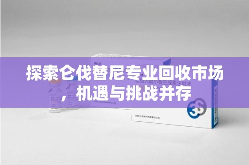 佛山探索仑伐替尼专业回收市场，机遇与挑战并存