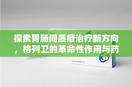 佛山探索胃肠间质瘤治疗新方向，格列卫的革命性作用与药物回收的意义