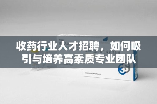 佛山收药行业人才招聘，如何吸引与培养高素质专业团队