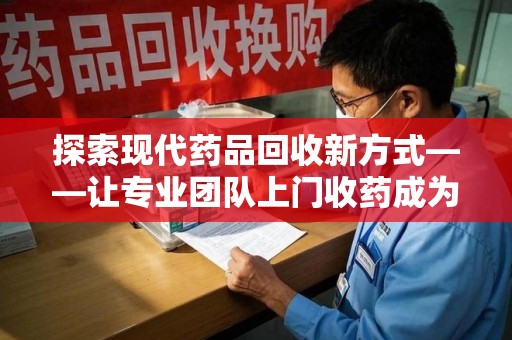 佛山探索现代药品回收新方式——让专业团队上门收药成为环保与健康的桥梁