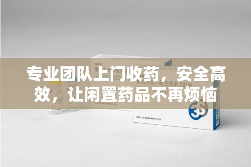 佛山专业团队上门收药，安全高效，让闲置药品不再烦恼