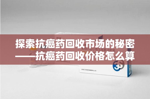 佛山探索抗癌药回收市场的秘密——抗癌药回收价格怎么算？