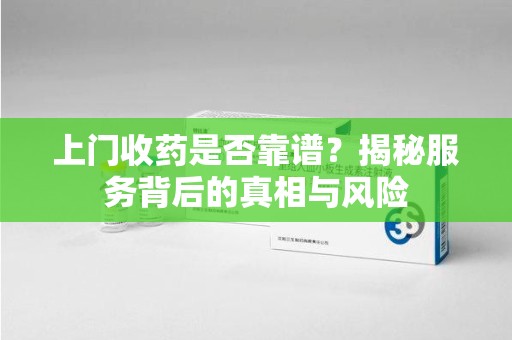 佛山上门收药是否靠谱？揭秘服务背后的真相与风险