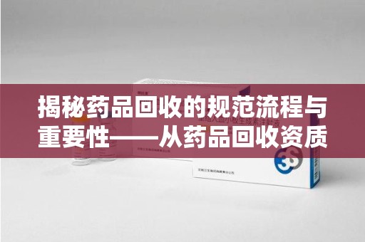 佛山揭秘药品回收的规范流程与重要性——从药品回收资质查询开始