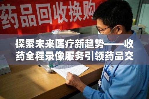 佛山探索未来医疗新趋势——收药全程录像服务引领药品交付安全新篇章
