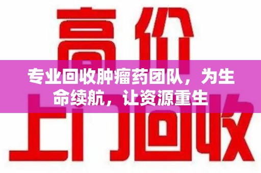 佛山专业回收肿瘤药团队，为生命续航，让资源重生