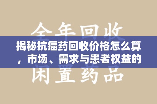 佛山揭秘抗癌药回收价格怎么算，市场、需求与患者权益的平衡之道