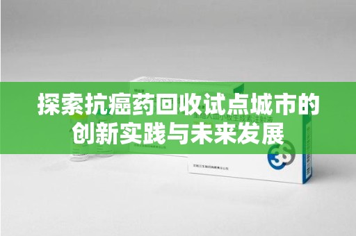 佛山探索抗癌药回收试点城市的创新实践与未来发展