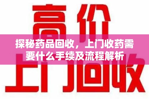 佛山探秘药品回收，上门收药需要什么手续及流程解析