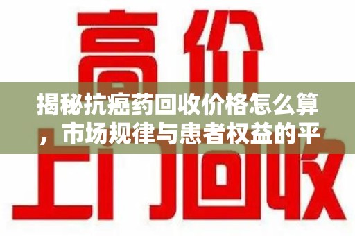 佛山揭秘抗癌药回收价格怎么算，市场规律与患者权益的平衡点