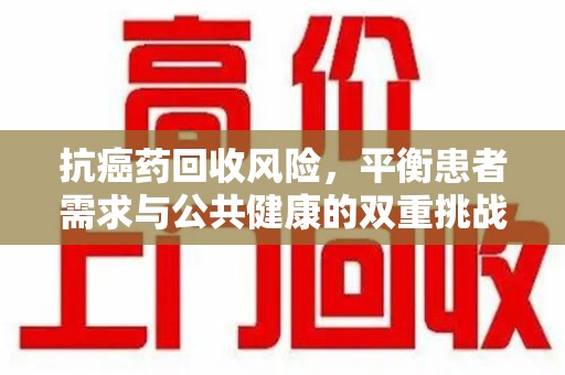 佛山抗癌药回收风险，平衡患者需求与公共健康的双重挑战