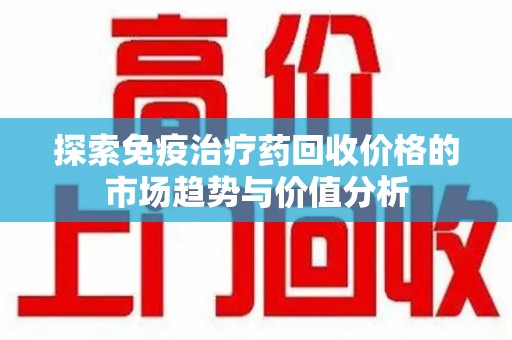 佛山探索免疫治疗药回收价格的市场趋势与价值分析