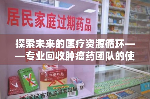 佛山探索未来的医疗资源循环——专业回收肿瘤药团队的使命与价值