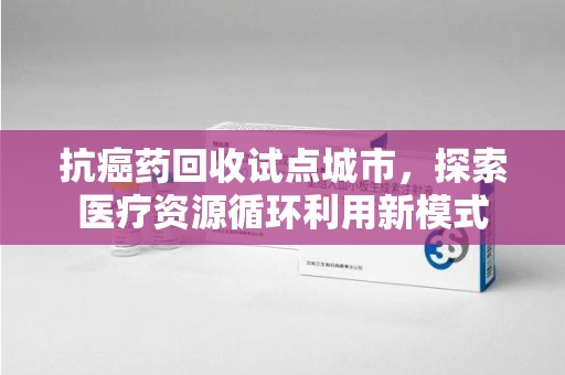佛山抗癌药回收试点城市，探索医疗资源循环利用新模式