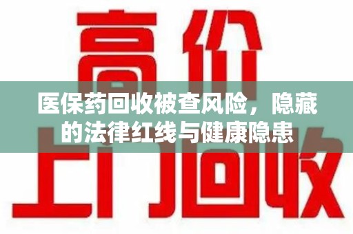佛山医保药回收被查风险，隐藏的法律红线与健康隐患