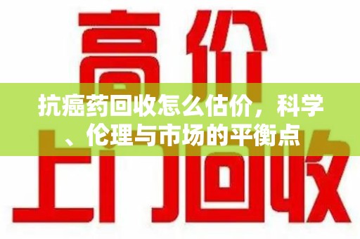 佛山抗癌药回收怎么估价，科学、伦理与市场的平衡点