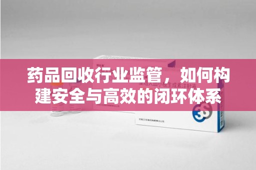 佛山药品回收行业监管，如何构建安全与高效的闭环体系