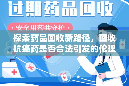 佛山探索药品回收新路径，回收抗癌药是否合法引发的伦理与法律思考