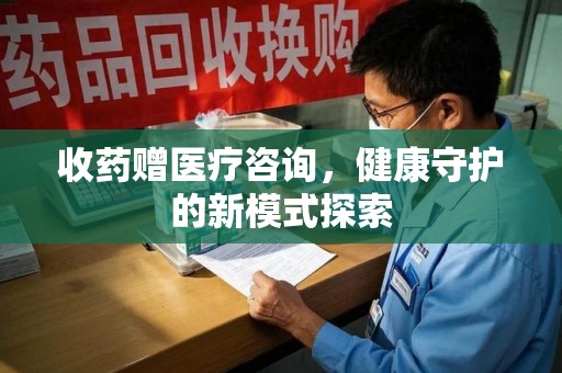 佛山收药赠医疗咨询，健康守护的新模式探索