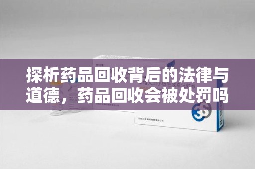 佛山探析药品回收背后的法律与道德，药品回收会被处罚吗，你真的了解吗？