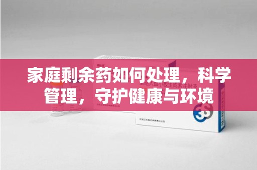 佛山家庭剩余药如何处理，科学管理，守护健康与环境